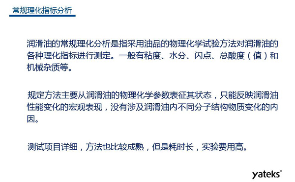 潤(rùn)滑油的常規(guī)理化指標(biāo)分析一般有粘度、水份、閃點(diǎn)、總酸值和機(jī)械雜質(zhì)等，理化指標(biāo)分析只能反映潤(rùn)滑油性能變化的宏觀表現(xiàn)