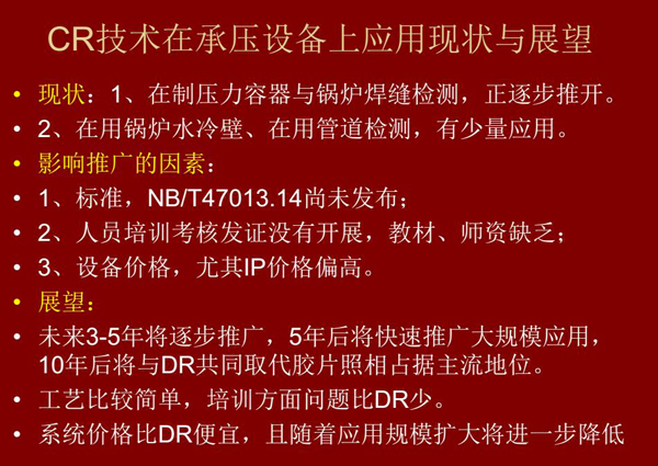 CR技術(shù)在在制壓力容器與鍋爐焊縫檢測(cè)方面正逐步推開，在鍋爐水冷壁、管道檢測(cè)方面也有少量應(yīng)用，未來3-5年CR將逐步推廣，5年后將快速推廣大規(guī)模應(yīng)用，10年后將與DR技術(shù)共同占據(jù)無損檢測(cè)新技術(shù)主流地位