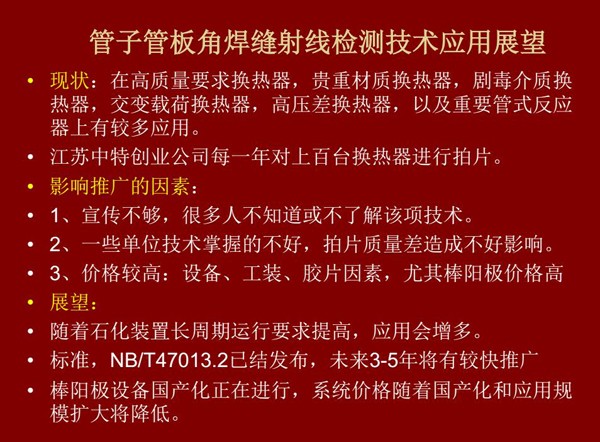 管子管板角焊縫射線檢測(cè)技術(shù)目前在高質(zhì)量要求熱換器、高壓差熱換器、劇毒介質(zhì)熱換器及重要管式反應(yīng)器上有較多應(yīng)用，隨著石化裝置長周期運(yùn)行要求提高，其應(yīng)用會(huì)逐步增多，未來3-5年將有較快推廣