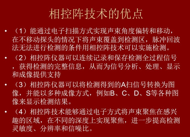 相控陣技術優點：1、以電子掃描方式實現聲束角度偏轉和移動；2、可連續記錄和保存檢測全過程信號；3、以多種  成像方式將檢測得到的A信號轉換為圖像信號