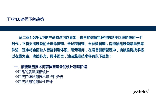 工業(yè)4.0時代下設(shè)備健康管理將區(qū)別以往任何一個時代,它獎突出設(shè)備全壽命管理、全過程管理、全參數(shù)管理;油液監(jiān)測技術(shù)將朝著以在線為主、離線補(bǔ)充趨勢發(fā)展