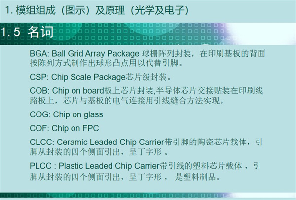 BGA: Ball Grid Array Package 球柵陣列封裝，在印刷基板的背面 按陳列方式制作出球形凸點用以代替引腳。CSP: Chip Scale Package芯片級封裝。COB: Chip on board板上芯片封裝,半導體芯片交接貼裝在印刷線 路板上，芯片與基板的電氣連接用引線縫合方法實現(xiàn)。 COG: Chip on glass COF: Chip on FPC CLCC: Ceramic Leaded Chip Carrier帶引腳的陶瓷芯片載體，引 腳從封裝的四個側面引出，呈丁字形 。PLCC : Plastic Leaded Chip Carrier帶引線的塑料芯片載體 ，引 腳從封裝的四個側面引出，呈丁字形 ， 是塑料制品。