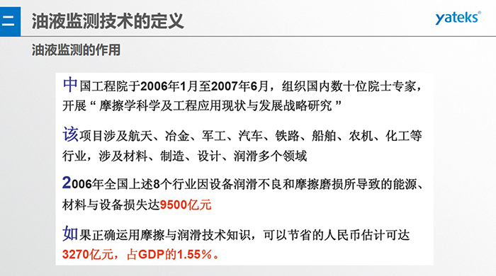 油液監(jiān)測的作用：中國工程院于2006年1月至2007年6月組織國內(nèi)數(shù)十位院士專家開展 摩擦學(xué)科學(xué)及工程應(yīng)用現(xiàn)狀與發(fā)展戰(zhàn)略研究，該項目涉及航天、冶金、軍工、汽車、鐵路 等多個領(lǐng)域
