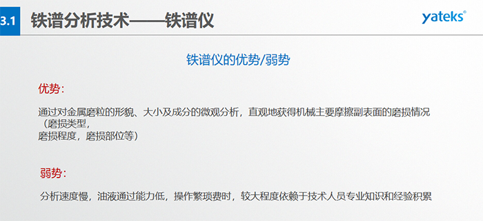 鐵譜儀的優(yōu)劣勢(shì)-優(yōu)勢(shì)：通過對(duì)金屬磨粒的形貌、大小及成分的微觀分析，直觀地獲得機(jī)械主要摩擦副表面的磨損情況（磨損類型，磨損程度，磨損部位等）； 弱勢(shì)：分析速度慢，油液通過能力低，操作繁瑣費(fèi)時(shí)，較大程度依賴于技術(shù)人員專業(yè)知識(shí)和經(jīng)驗(yàn)積累