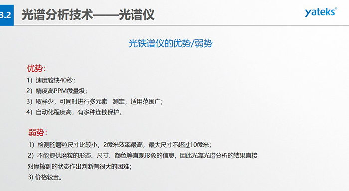 光譜儀的優(yōu)劣勢：優(yōu)勢：1）速度較快40秒；2）精度高PPM微量級；3）取樣少，可同時(shí)進(jìn)行多元素   測定，適用范圍廣； 4）自動化程度高，有多種連鎖保護(hù)。弱勢：1）檢測的磨粒尺寸比較小，2微米效率最高，最大尺寸不超過10微米； 2）不能提供磨粒的形態(tài)、尺寸、顏色等直觀形象的信息，因此光靠光譜分析的結(jié)果直接對摩擦副的狀態(tài)作出判斷有很大的困難； 3) 價(jià)格較貴。